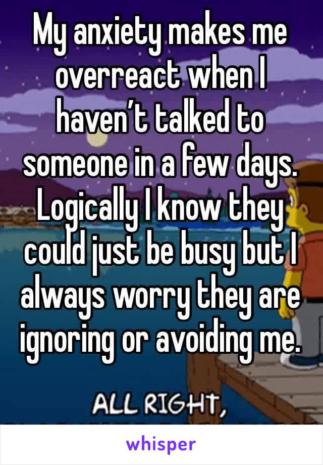 My anxiety makes me overreact when I haven’t talked to someone in a few days. 
Logically I know they could just be busy but I always worry they are ignoring or avoiding me. 
