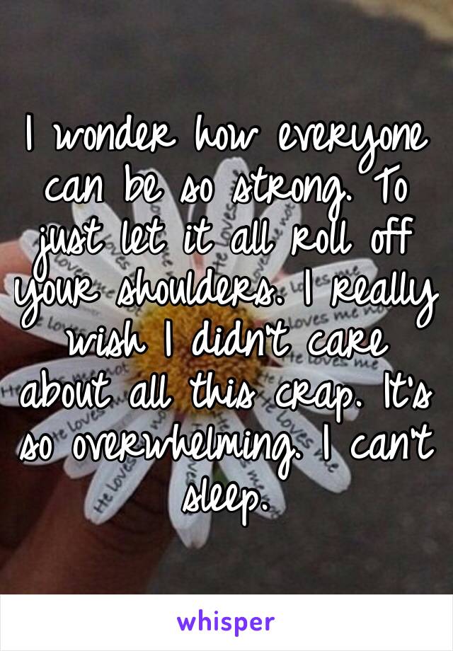 I wonder how everyone can be so strong. To just let it all roll off your shoulders. I really wish I didn’t care about all this crap. It’s so overwhelming. I can’t sleep.