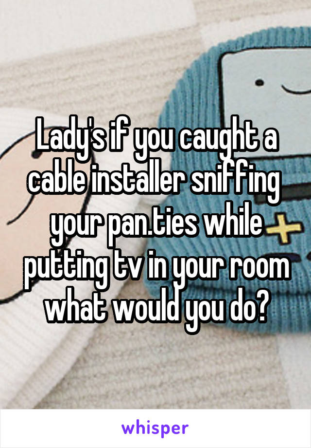 Lady's if you caught a cable installer sniffing  your pan.ties while putting tv in your room what would you do?