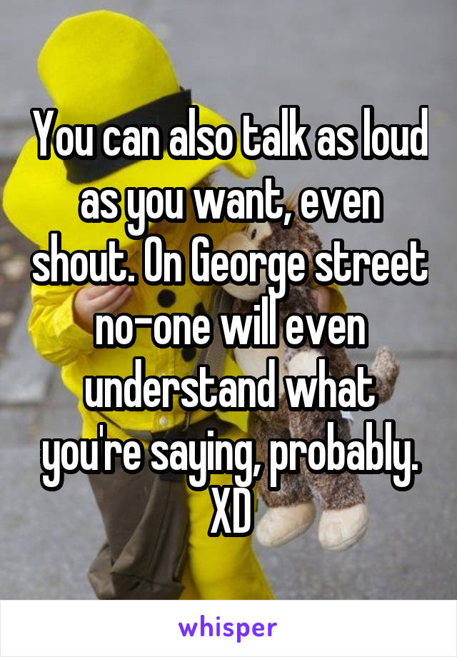 You can also talk as loud as you want, even shout. On George street no-one will even understand what you're saying, probably. XD