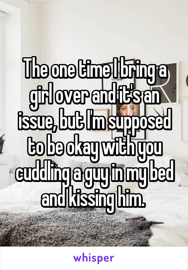 The one time I bring a girl over and it's an issue, but I'm supposed to be okay with you cuddling a guy in my bed and kissing him. 