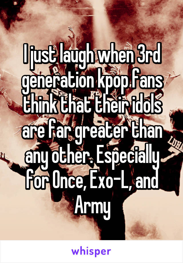 I just laugh when 3rd generation kpop fans think that their idols are far greater than any other. Especially for Once, Exo-L, and Army