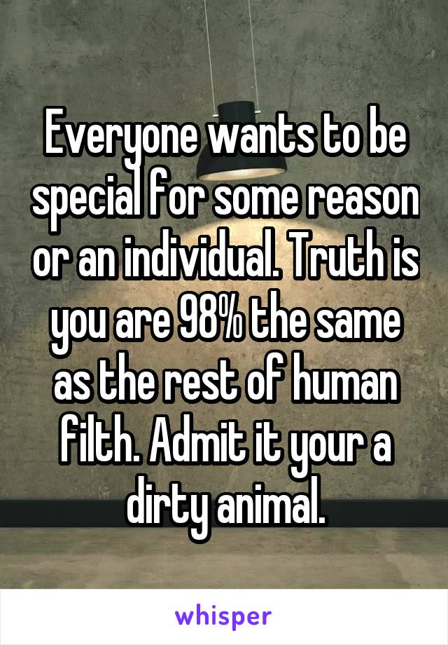 Everyone wants to be special for some reason or an individual. Truth is you are 98% the same as the rest of human filth. Admit it your a dirty animal.