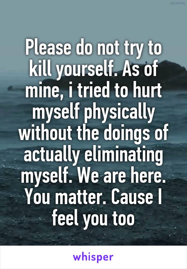 Please do not try to kill yourself. As of mine, i tried to hurt myself physically without the doings of actually eliminating myself. We are here. You matter. Cause I feel you too