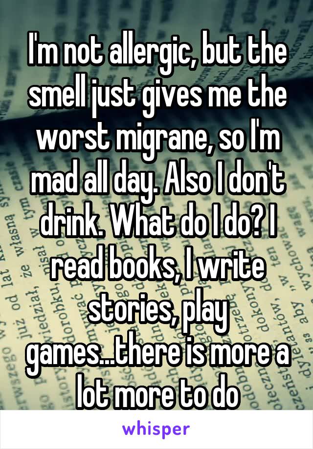 I'm not allergic, but the smell just gives me the worst migrane, so I'm mad all day. Also I don't drink. What do I do? I read books, I write stories, play games...there is more a lot more to do