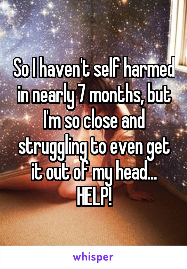 So I haven't self harmed in nearly 7 months, but I'm so close and struggling to even get it out of my head... HELP!