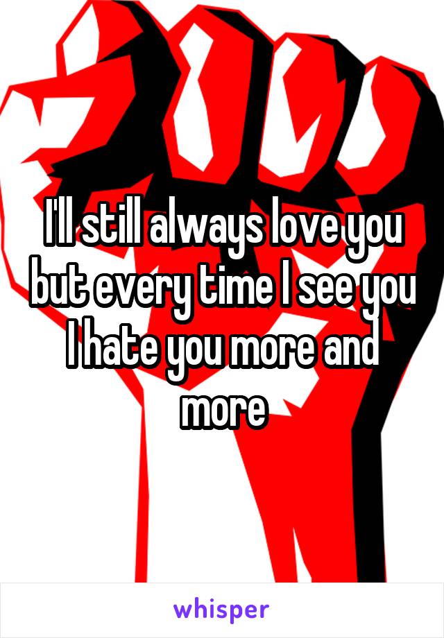 I'll still always love you but every time I see you I hate you more and more