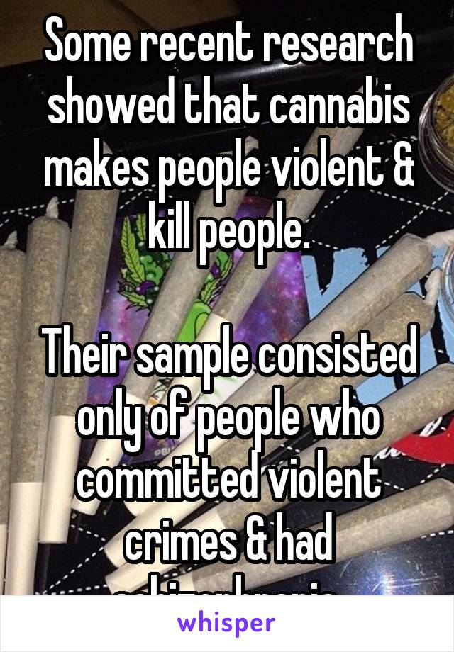Some recent research showed that cannabis makes people violent & kill people.

Their sample consisted only of people who committed violent crimes & had schizophrenia 