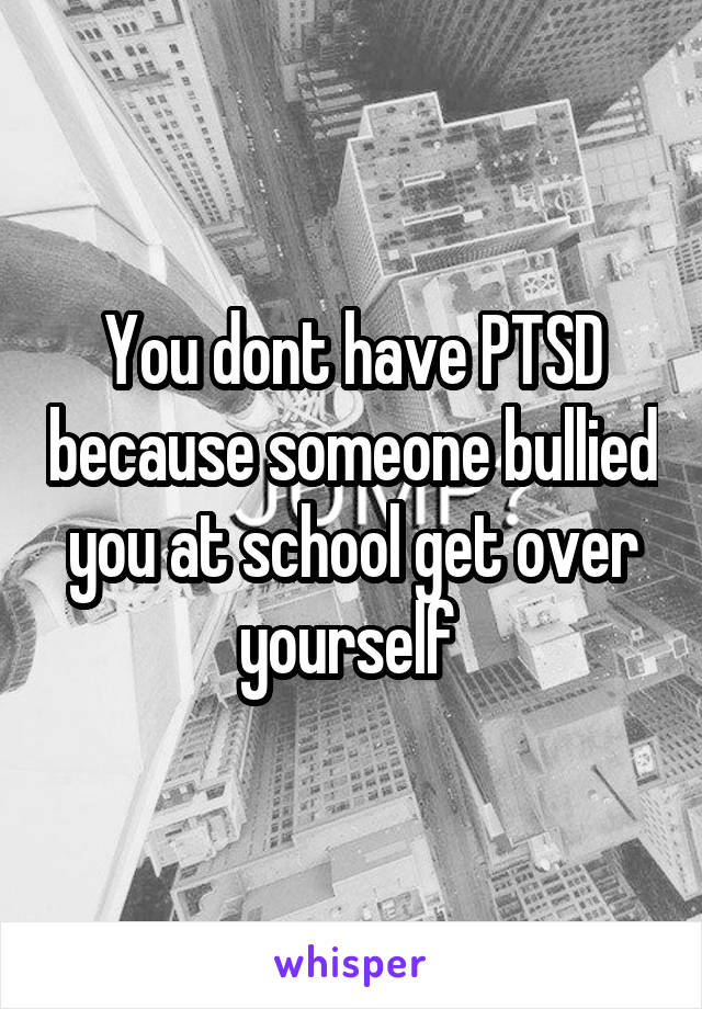 You dont have PTSD because someone bullied you at school get over yourself 