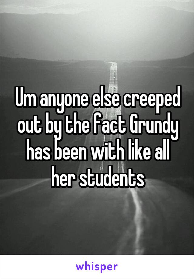 Um anyone else creeped out by the fact Grundy has been with like all her students