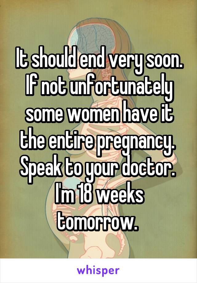 It should end very soon.
If not unfortunately some women have it the entire pregnancy. 
Speak to your doctor. 
I'm 18 weeks tomorrow. 