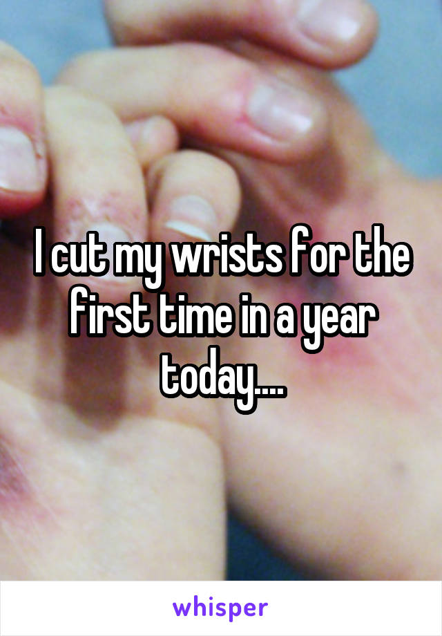 I cut my wrists for the first time in a year today....