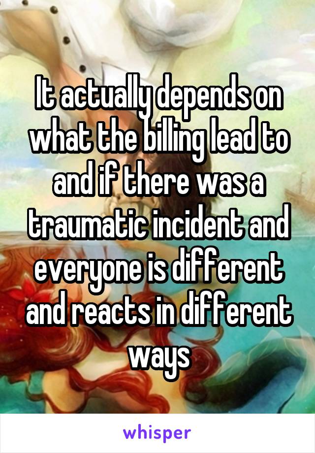 It actually depends on what the billing lead to and if there was a traumatic incident and everyone is different and reacts in different ways