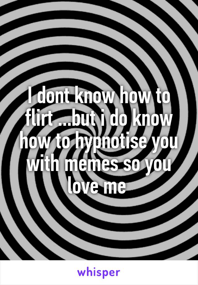 I dont know how to flirt ...but i do know how to hypnotise you with memes so you love me 