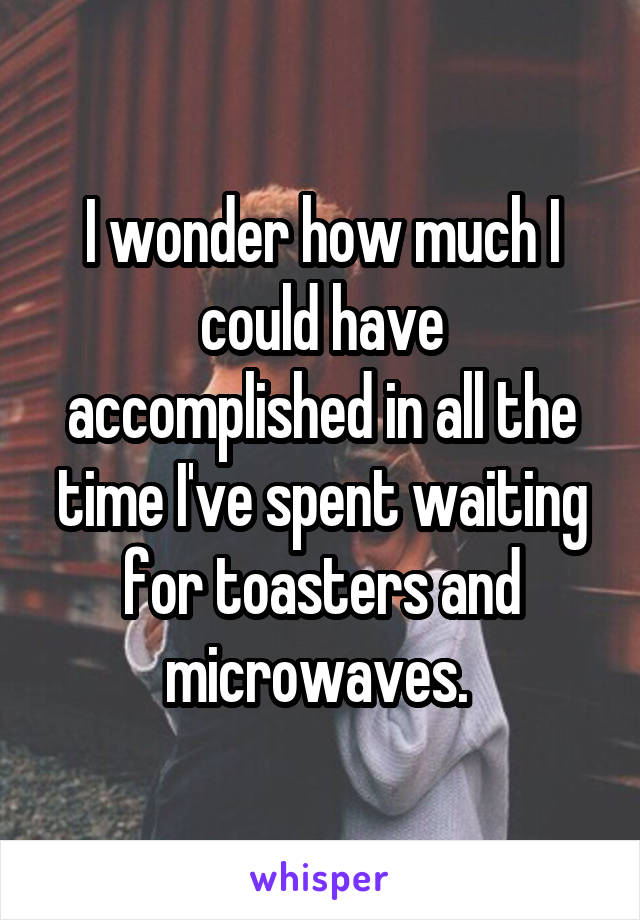 I wonder how much I could have accomplished in all the time I've spent waiting for toasters and microwaves. 