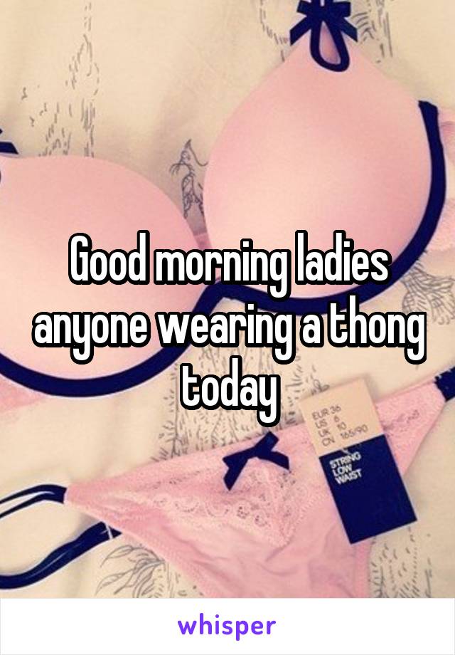 Good morning ladies anyone wearing a thong today