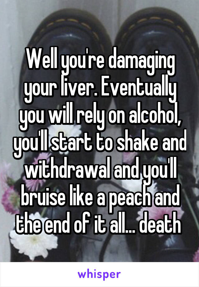 Well you're damaging your liver. Eventually you will rely on alcohol, you'll start to shake and withdrawal and you'll bruise like a peach and the end of it all... death 