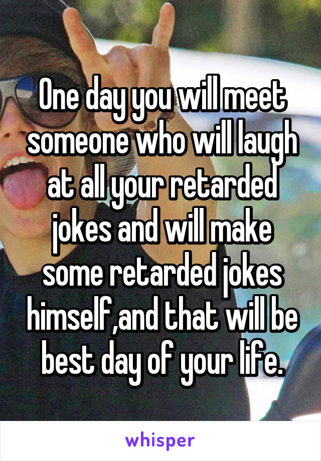 One day you will meet someone who will laugh at all your retarded jokes and will make some retarded jokes himself,and that will be best day of your life.