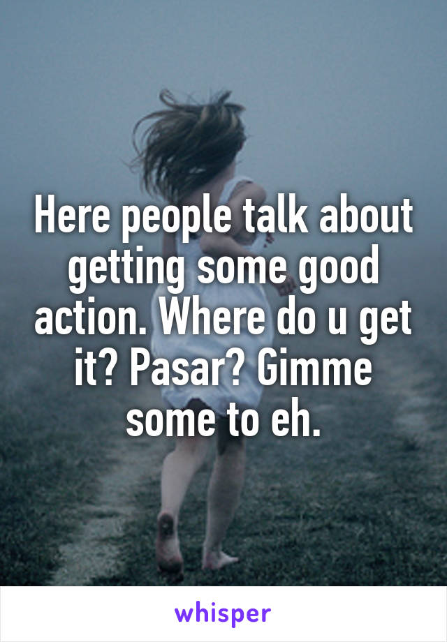 Here people talk about getting some good action. Where do u get it? Pasar? Gimme some to eh.