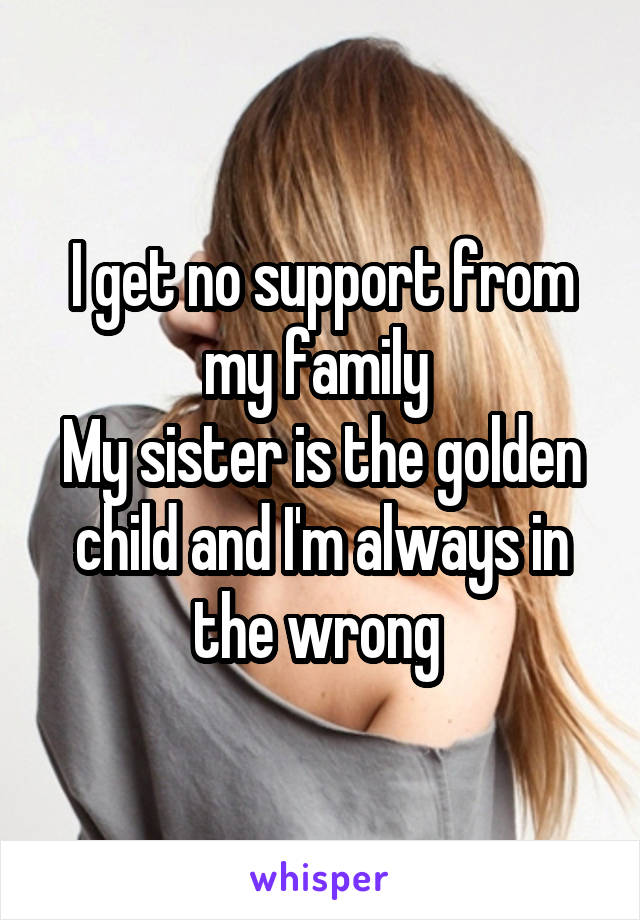 I get no support from my family 
My sister is the golden child and I'm always in the wrong 