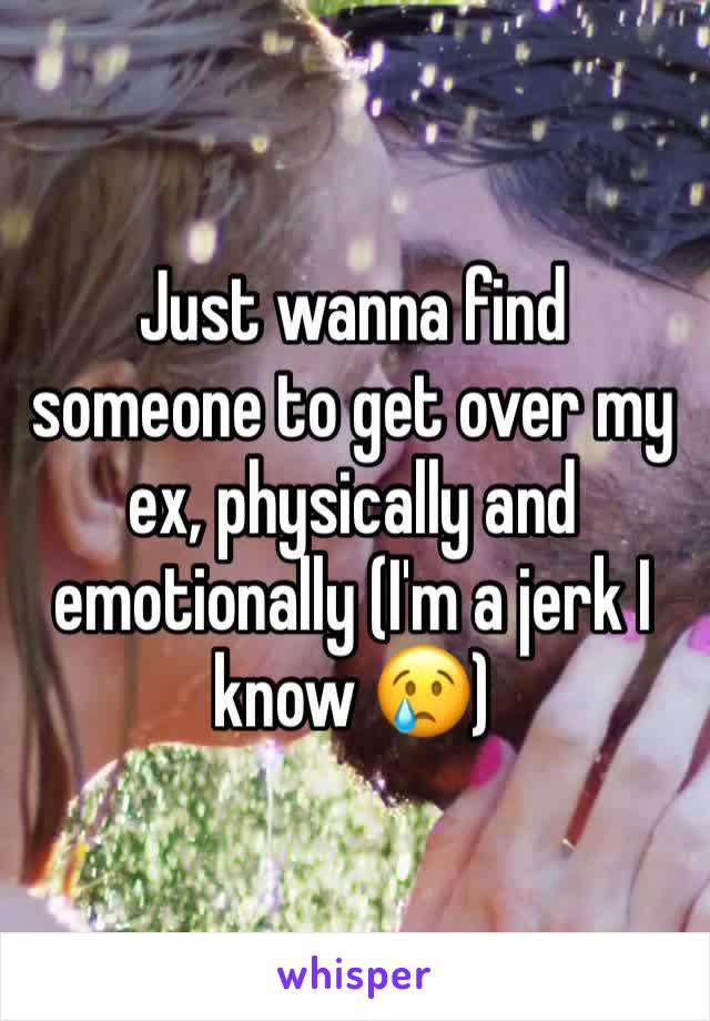 Just wanna find someone to get over my ex, physically and emotionally (I'm a jerk I know 😢)