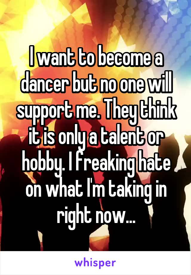 I want to become a dancer but no one will support me. They think it is only a talent or hobby. I freaking hate on what I'm taking in right now...