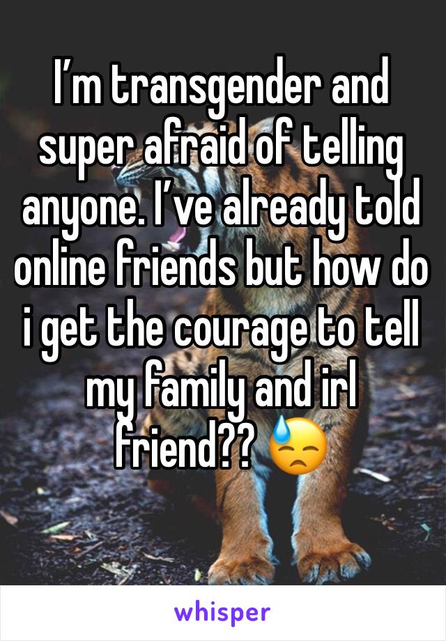 I’m transgender and super afraid of telling anyone. I’ve already told online friends but how do i get the courage to tell my family and irl friend?? 😓