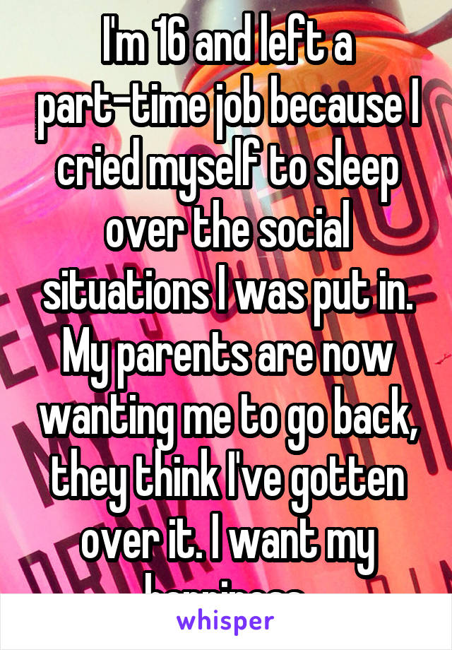 I'm 16 and left a part-time job because I cried myself to sleep over the social situations I was put in. My parents are now wanting me to go back, they think I've gotten over it. I want my happiness.