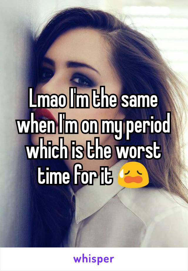 Lmao I'm the same when I'm on my period which is the worst time for it 😥