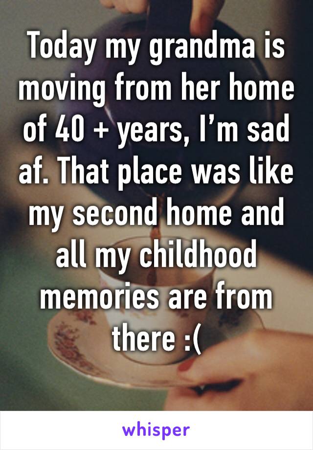 Today my grandma is moving from her home of 40 + years, I’m sad af. That place was like my second home and all my childhood memories are from there :(