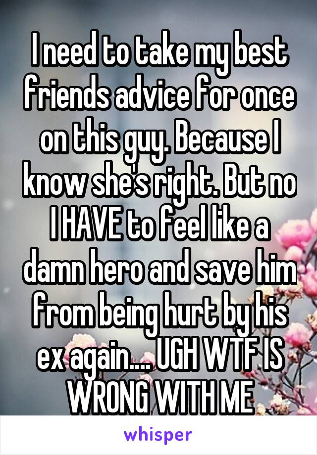 I need to take my best friends advice for once on this guy. Because I know she's right. But no I HAVE to feel like a damn hero and save him from being hurt by his ex again.... UGH WTF IS WRONG WITH ME