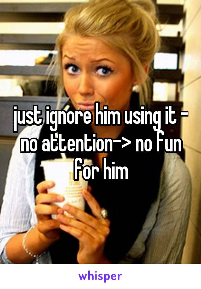 just ignore him using it - no attention-> no fun for him