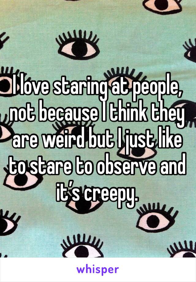 I love staring at people, not because I think they are weird but I just like to stare to observe and it’s creepy. 