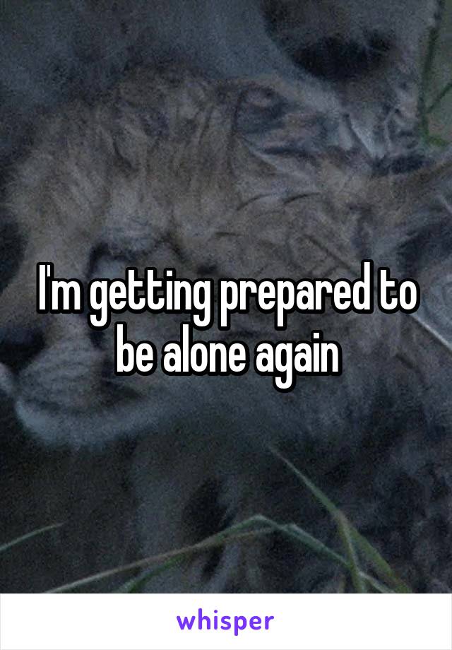 I'm getting prepared to be alone again