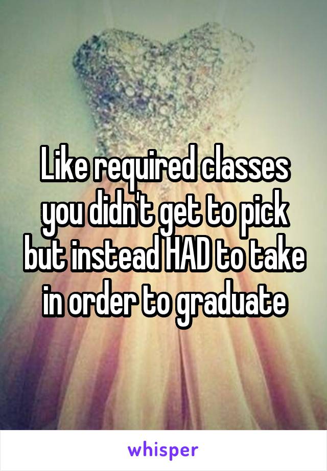 Like required classes you didn't get to pick but instead HAD to take in order to graduate