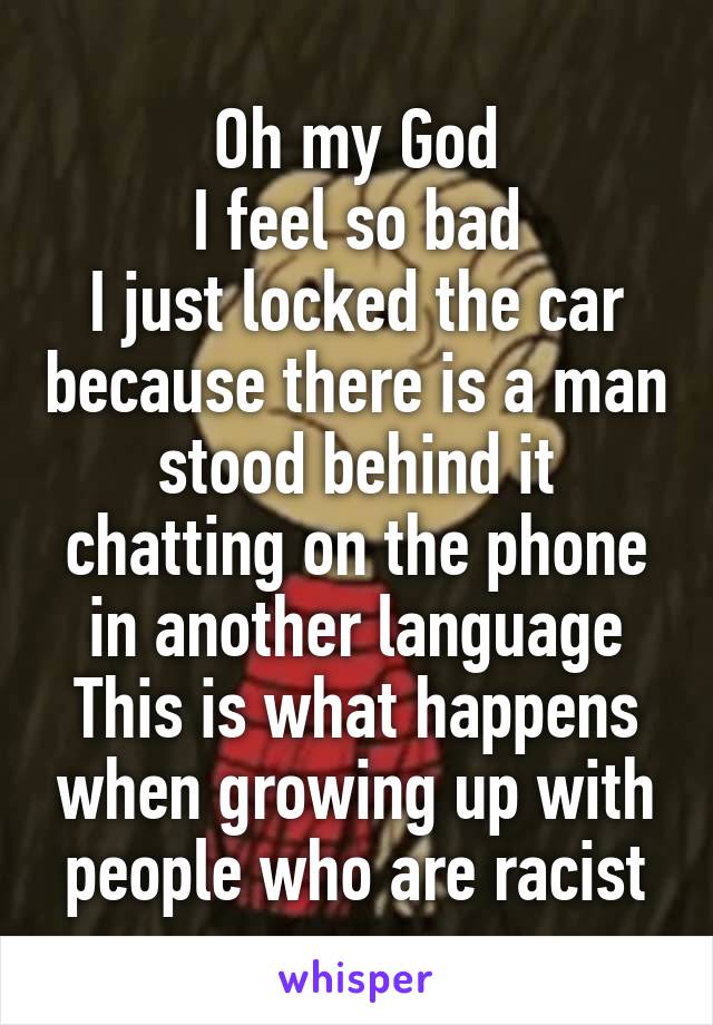 Oh my God
I feel so bad
I just locked the car because there is a man stood behind it chatting on the phone in another language
This is what happens when growing up with people who are racist