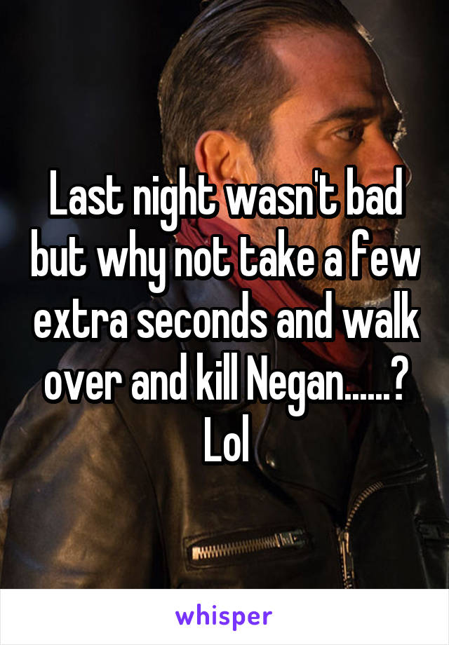 Last night wasn't bad but why not take a few extra seconds and walk over and kill Negan......? Lol