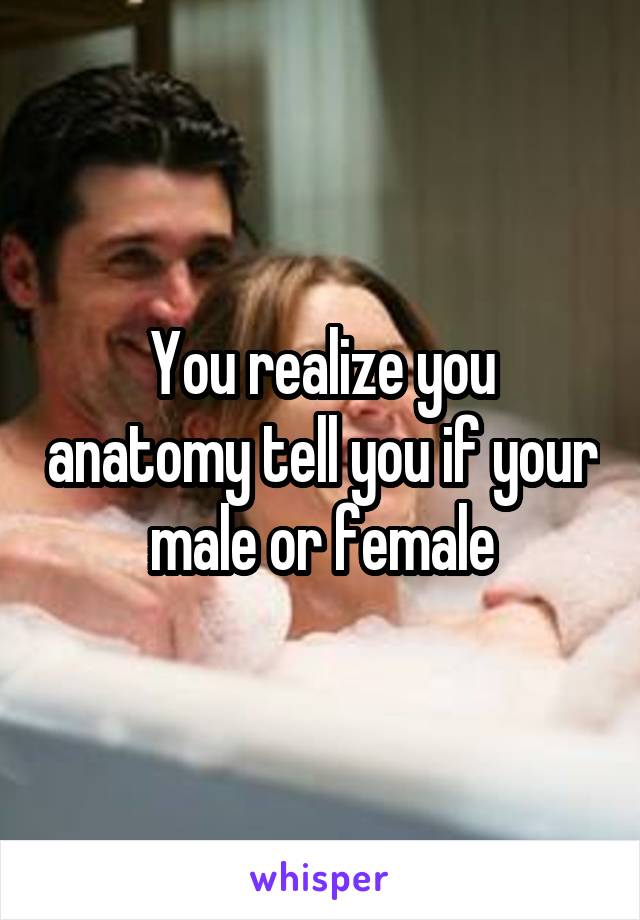 You realize you anatomy tell you if your male or female