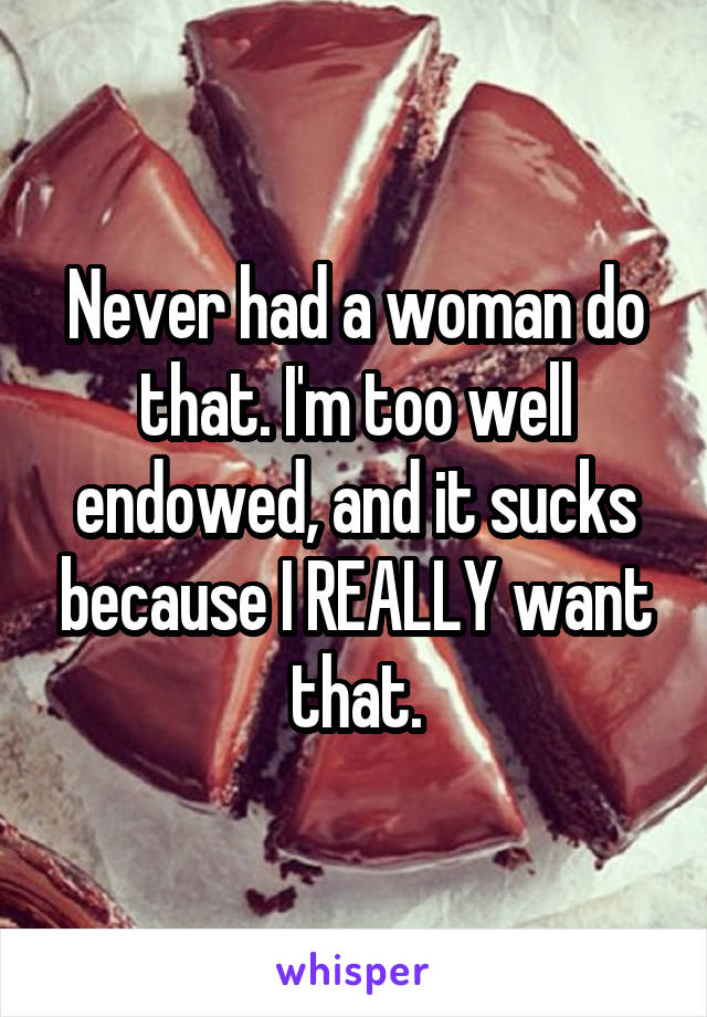 Never had a woman do that. I'm too well endowed, and it sucks because I REALLY want that.