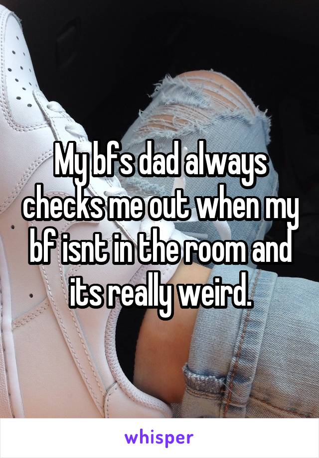 My bfs dad always checks me out when my bf isnt in the room and its really weird.