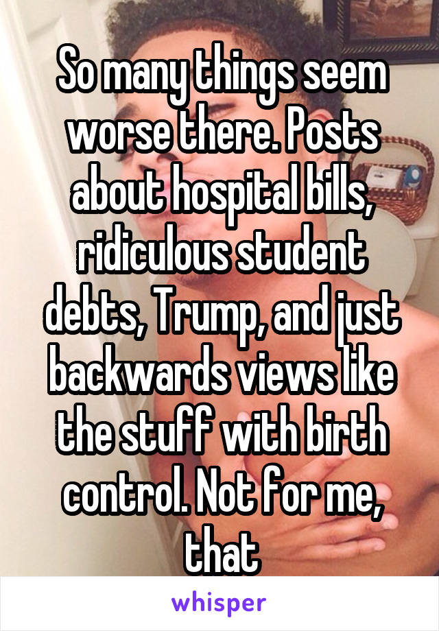 So many things seem worse there. Posts about hospital bills, ridiculous student debts, Trump, and just backwards views like the stuff with birth control. Not for me, that