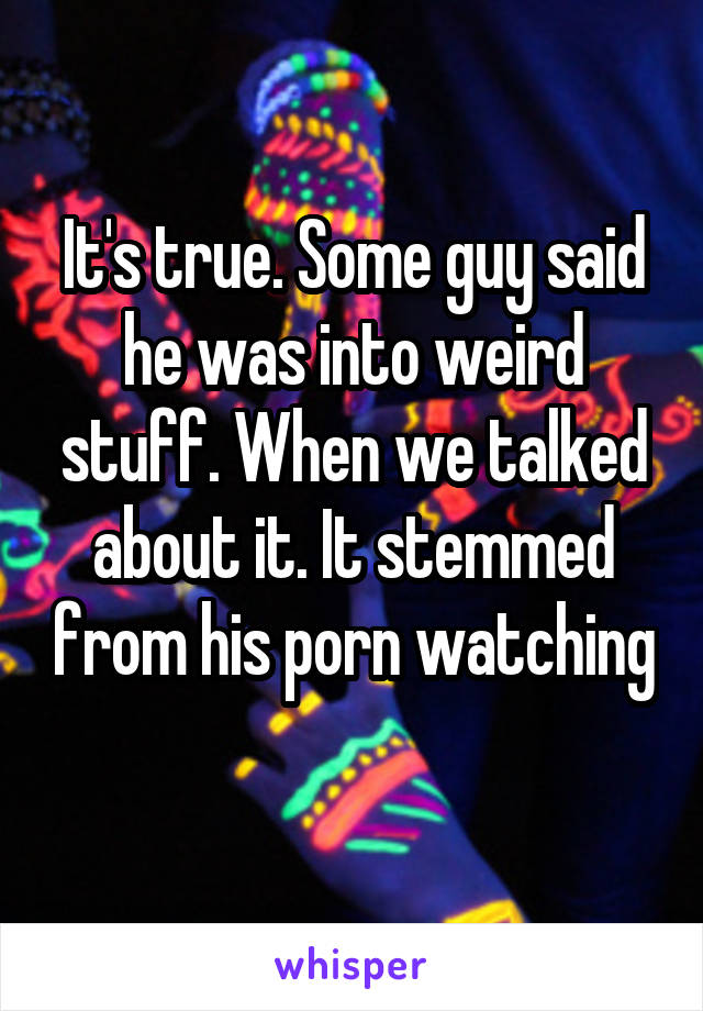 It's true. Some guy said he was into weird stuff. When we talked about it. It stemmed from his porn watching 