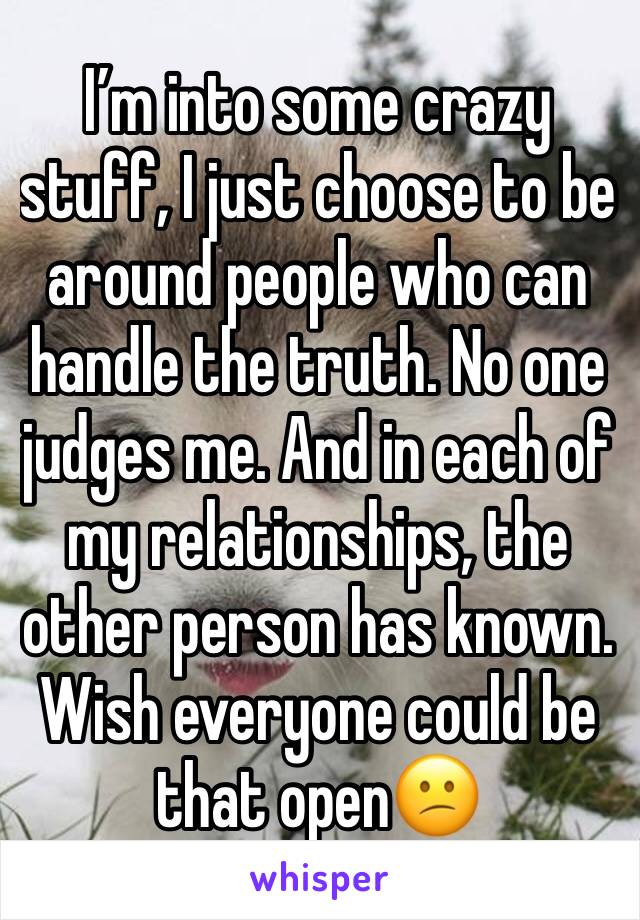 I’m into some crazy stuff, I just choose to be around people who can handle the truth. No one judges me. And in each of my relationships, the other person has known. Wish everyone could be that open😕