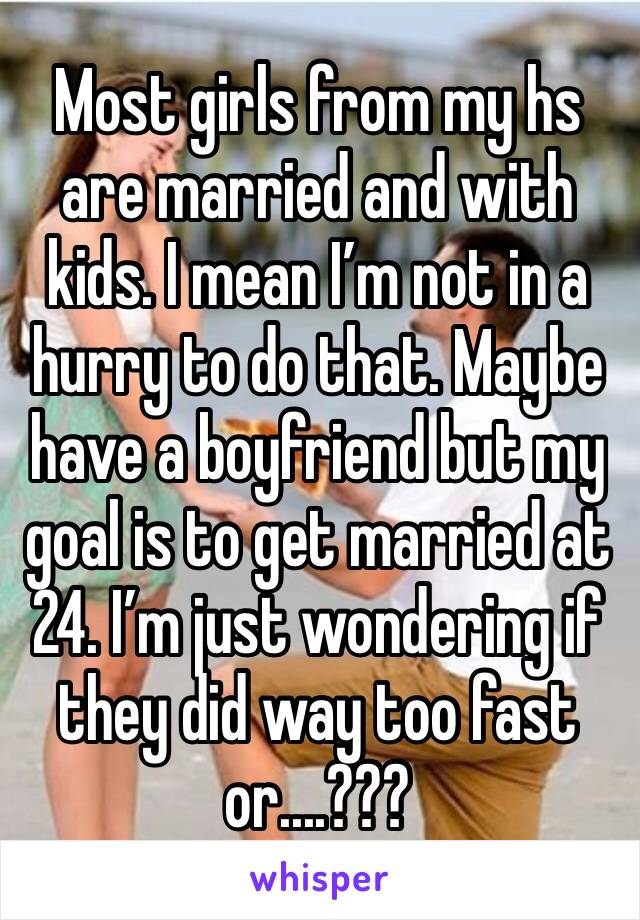 Most girls from my hs are married and with kids. I mean I’m not in a hurry to do that. Maybe have a boyfriend but my goal is to get married at 24. I’m just wondering if they did way too fast or....???