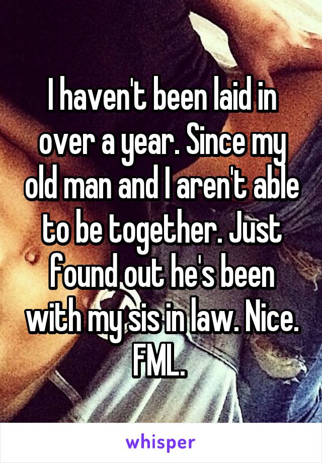 I haven't been laid in over a year. Since my old man and I aren't able to be together. Just found out he's been with my sis in law. Nice. FML. 