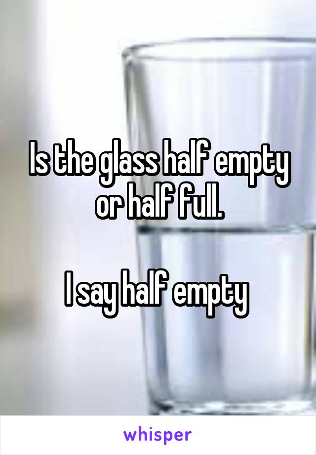 Is the glass half empty or half full.

I say half empty 