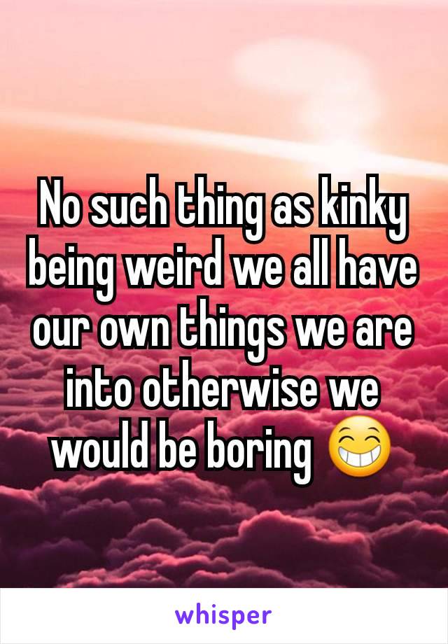 No such thing as kinky being weird we all have our own things we are into otherwise we would be boring 😁