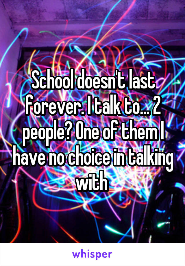 School doesn't last forever. I talk to... 2 people? One of them I have no choice in talking with 