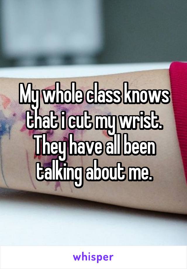 My whole class knows that i cut my wrist. They have all been talking about me.