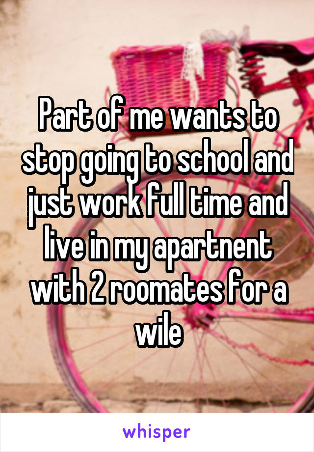 Part of me wants to stop going to school and just work full time and live in my apartnent with 2 roomates for a wile